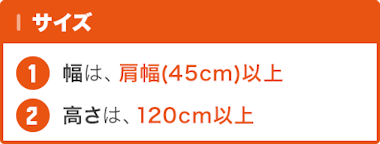 サイズ … 幅 : 肩幅(45センチ)以上 / 高さ : 120センチ以上