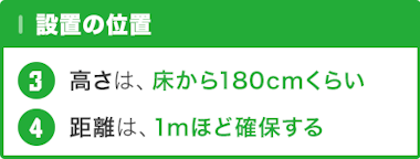 設置の位置 … 設置高さ : 床から180センチくらい / 距離は : 1mほど確保できる所